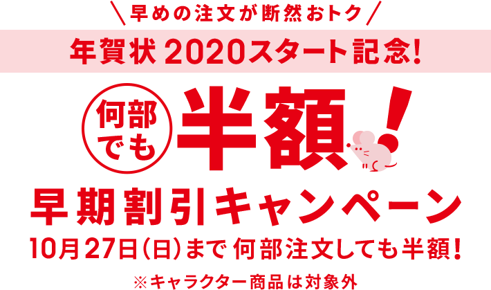 早めの注文が断然おトク 年賀状2020スタート記念!早期割引キャンペーン 何部でも半額! 10月27日(日)まで何部注文しても半額! ※キャラクター商品は対象外